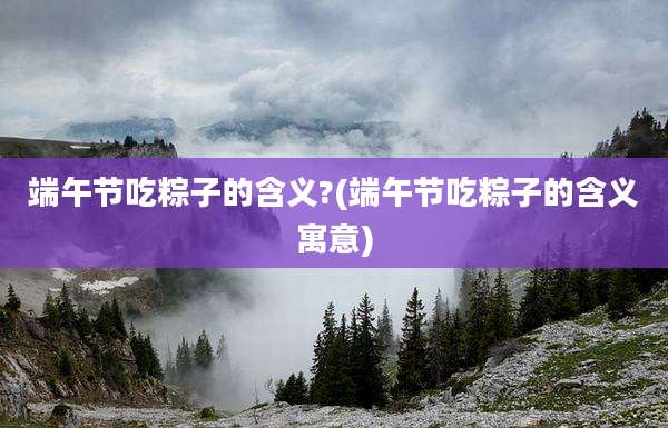 端午节吃粽子的含义?(端午节吃粽子的含义寓意)