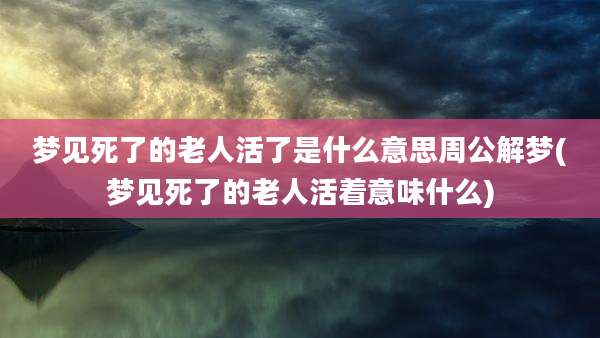 梦见死了的老人活了是什么意思周公解梦(梦见死了的老人活着意味什么)