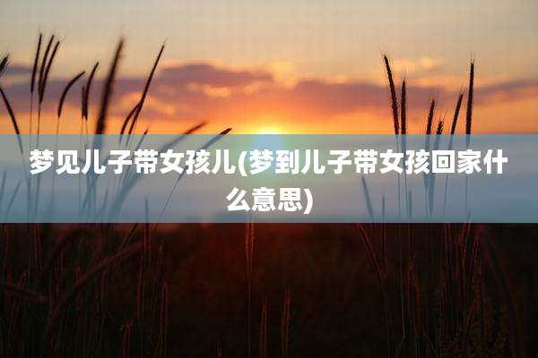 梦见儿子带女孩儿(梦到儿子带女孩回家什么意思)