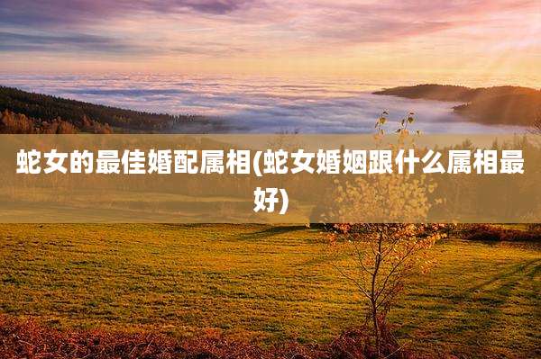 蛇女的最佳婚配属相(蛇女婚姻跟什么属相最好)