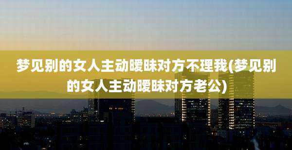 梦见别的女人主动暧昧对方不理我(梦见别的女人主动暧昧对方老公)