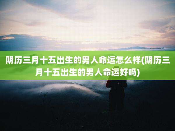 阴历三月十五出生的男人命运怎么样(阴历三月十五出生的男人命运好吗)