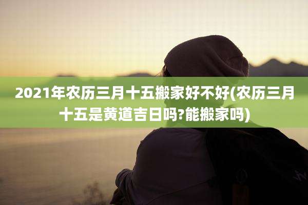 2021年农历三月十五搬家好不好(农历三月十五是黄道吉日吗?能搬家吗)