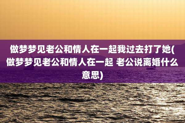 做梦梦见老公和情人在一起我过去打了她(做梦梦见老公和情人在一起 老公说离婚什么意思)