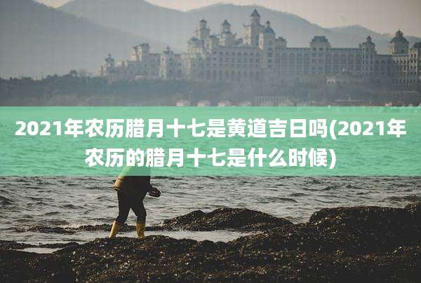 2021年农历腊月十七是黄道吉日吗(2021年农历的腊月十七是什么时候)