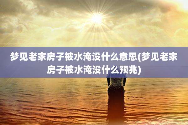 梦见老家房子被水淹没什么意思(梦见老家房子被水淹没什么预兆)
