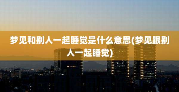 梦见和别人一起睡觉是什么意思(梦见跟别人一起睡觉)