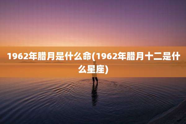 1962年腊月是什么命(1962年腊月十二是什么星座)