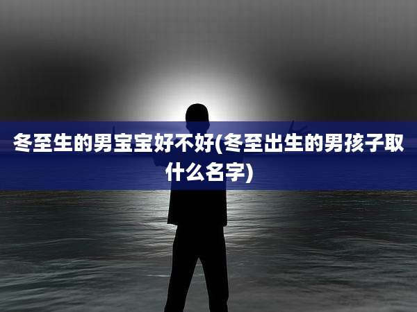 冬至生的男宝宝好不好(冬至出生的男孩子取什么名字)