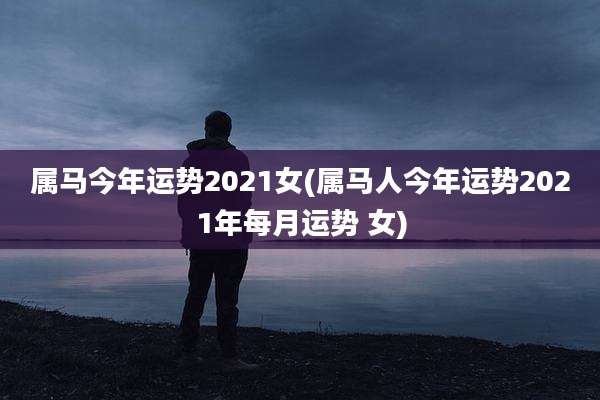 属马今年运势2021女(属马人今年运势2021年每月运势 女)