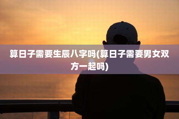 算日子需要生辰八字吗(算日子需要男女双方一起吗)