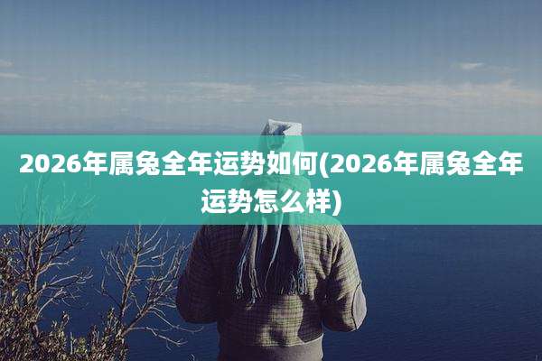 2026年属兔全年运势如何(2026年属兔全年运势怎么样)