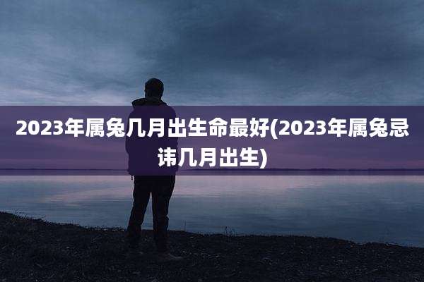 2023年属兔几月出生命最好(2023年属兔忌讳几月出生)