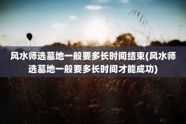 风水师选墓地一般要多长时间结束(风水师选墓地一般要多长时间才能成功)