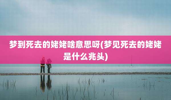 梦到死去的姥姥啥意思呀(梦见死去的姥姥是什么兆头)