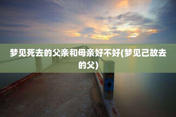 梦见死去的父亲和母亲好不好(梦见己故去的父)