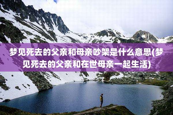梦见死去的父亲和母亲吵架是什么意思(梦见死去的父亲和在世母亲一起生活)