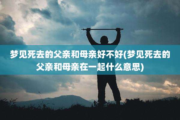 梦见死去的父亲和母亲好不好(梦见死去的父亲和母亲在一起什么意思)