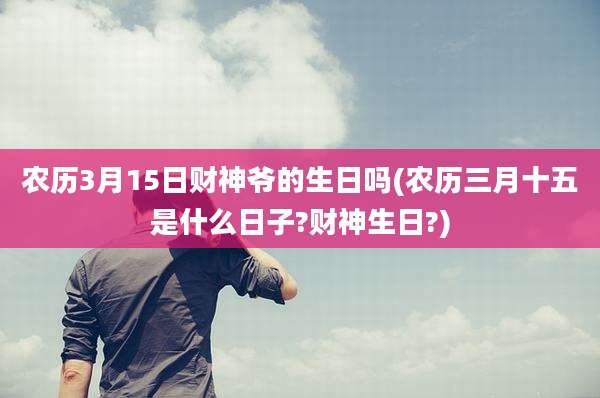 农历3月15日财神爷的生日吗(农历三月十五是什么日子?财神生日?)