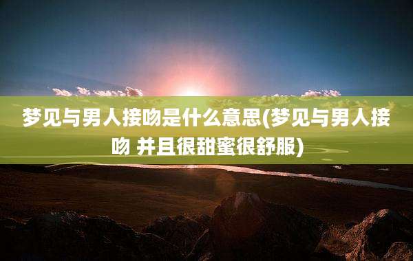 梦见与男人接吻是什么意思(梦见与男人接吻 并且很甜蜜很舒服)