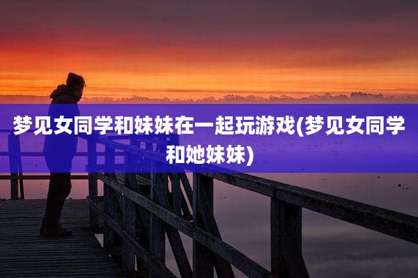 梦见女同学和妹妹在一起玩游戏(梦见女同学和她妹妹)