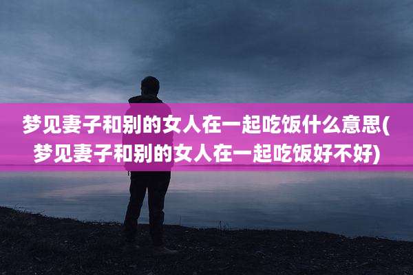 梦见妻子和别的女人在一起吃饭什么意思(梦见妻子和别的女人在一起吃饭好不好)