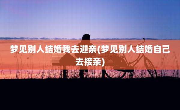 梦见别人结婚我去迎亲(梦见别人结婚自己去接亲)