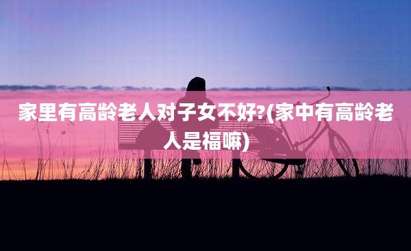 家里有高龄老人对子女不好?(家中有高龄老人是福嘛)