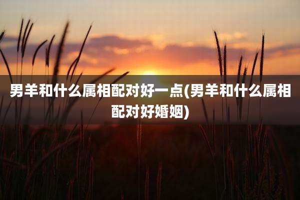 男羊和什么属相配对好一点(男羊和什么属相配对好婚姻)