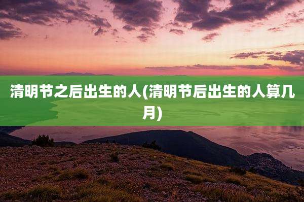 清明节之后出生的人(清明节后出生的人算几月)