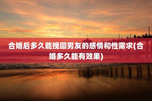 合婚后多久能挽回男友的感情和性需求(合婚多久能有效果)