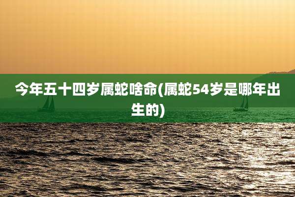 今年五十四岁属蛇啥命(属蛇54岁是哪年出生的)