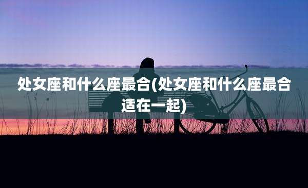 处女座和什么座最合(处女座和什么座最合适在一起)