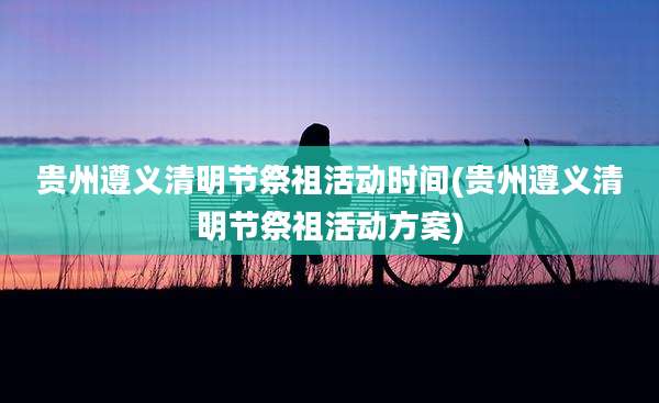 贵州遵义清明节祭祖活动时间(贵州遵义清明节祭祖活动方案)