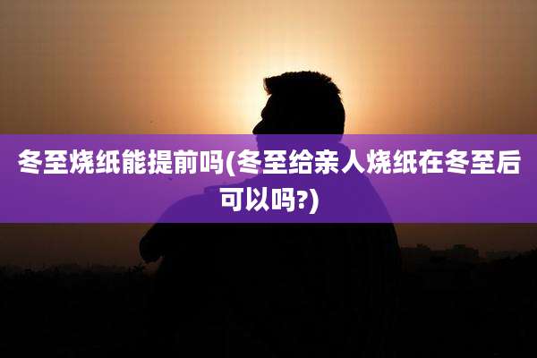 冬至烧纸能提前吗(冬至给亲人烧纸在冬至后可以吗?)