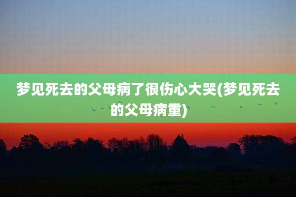 梦见死去的父母病了很伤心大哭(梦见死去的父母病重)