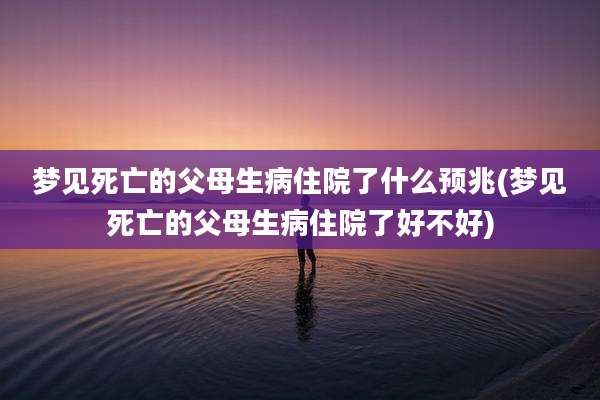 梦见死亡的父母生病住院了什么预兆(梦见死亡的父母生病住院了好不好)