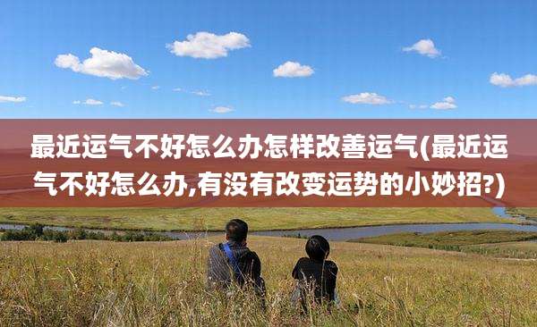 最近运气不好怎么办怎样改善运气(最近运气不好怎么办,有没有改变运势的小妙招?)