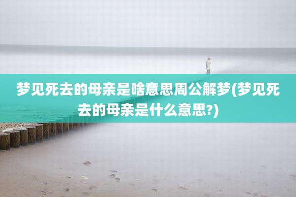 梦见死去的母亲是啥意思周公解梦(梦见死去的母亲是什么意思?)