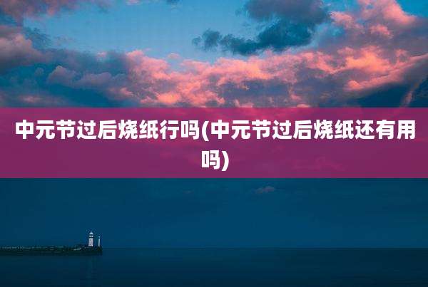 中元节过后烧纸行吗(中元节过后烧纸还有用吗)