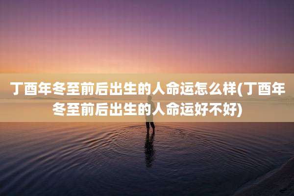 丁酉年冬至前后出生的人命运怎么样(丁酉年冬至前后出生的人命运好不好)
