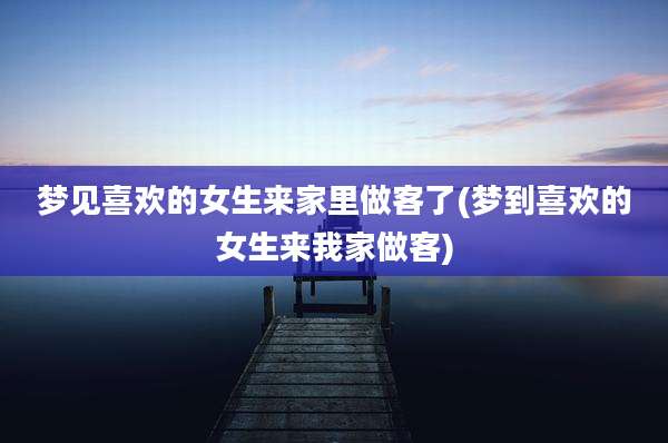 梦见喜欢的女生来家里做客了(梦到喜欢的女生来我家做客)