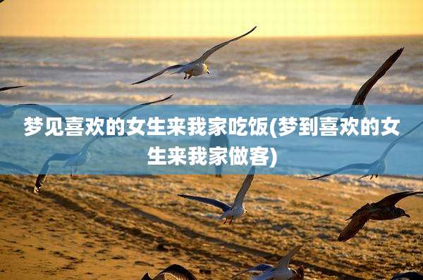 梦见喜欢的女生来我家吃饭(梦到喜欢的女生来我家做客)