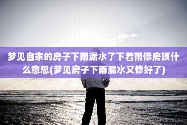 梦见自家的房子下雨漏水了下着雨修房顶什么意思(梦见房子下雨漏水又修好了)