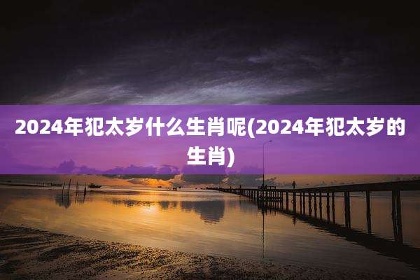 2024年犯太岁什么生肖呢(2024年犯太岁的生肖)