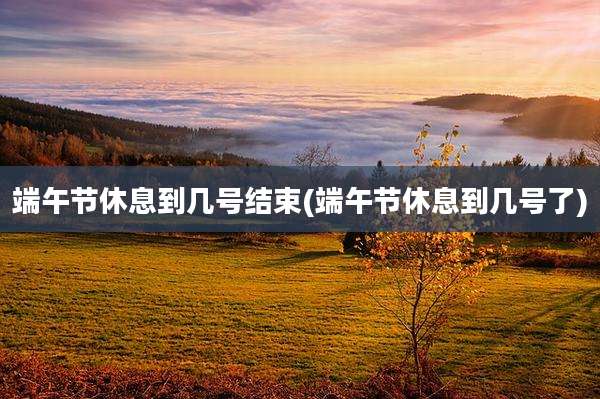 端午节休息到几号结束(端午节休息到几号了)
