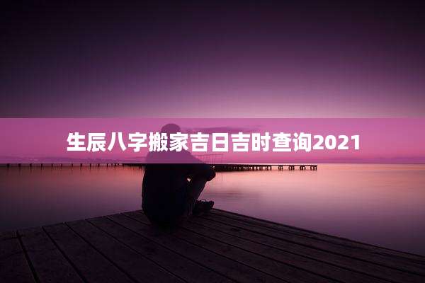 生辰八字搬家吉日吉时查询2021