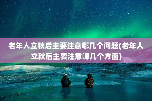 老年人立秋后主要注意哪几个问题(老年人立秋后主要注意哪几个方面)