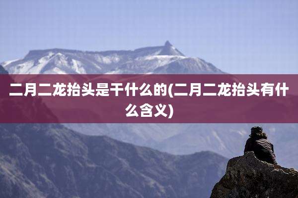 二月二龙抬头是干什么的(二月二龙抬头有什么含义)