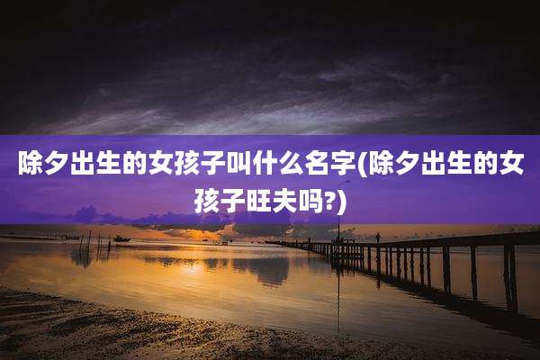 除夕出生的女孩子叫什么名字(除夕出生的女孩子旺夫吗?)